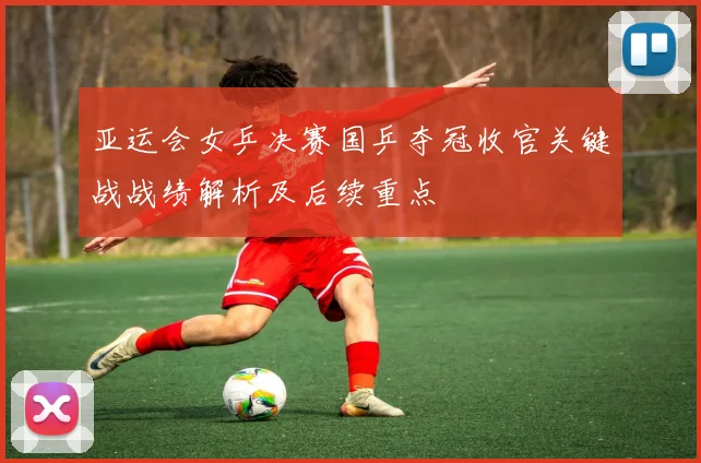 亚运会女乒决赛国乒夺冠收官关键战战绩解析及后续重点