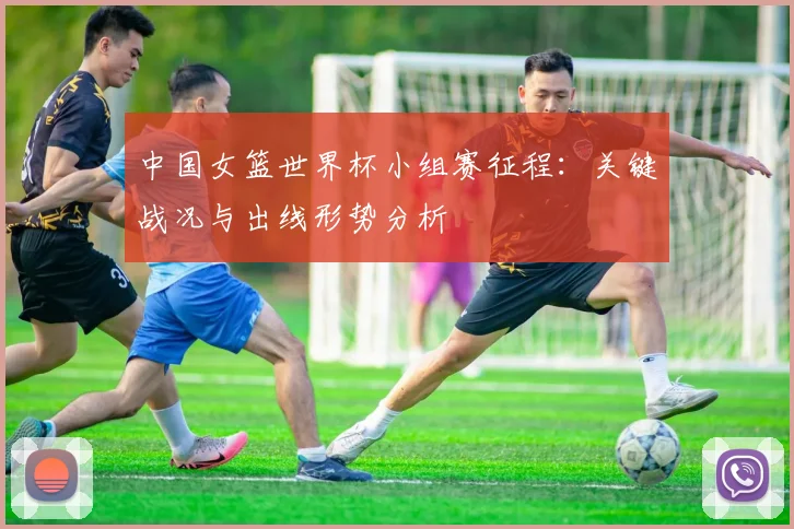 中国女篮世界杯小组赛征程：关键战况与出线形势分析