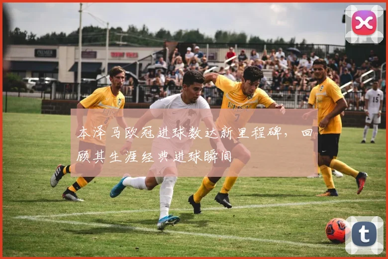 本泽马欧冠进球数达新里程碑，回顾其生涯经典进球瞬间