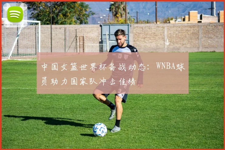 中国女篮世界杯备战动态：WNBA球员助力国家队冲击佳绩