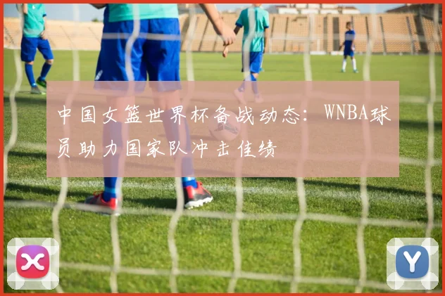 中国女篮世界杯备战动态：WNBA球员助力国家队冲击佳绩
