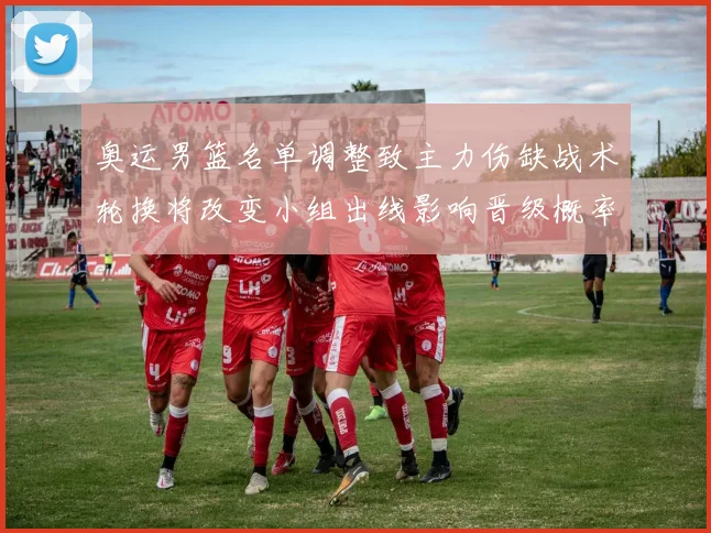 奥运男篮名单调整致主力伤缺战术轮换将改变小组出线影响晋级概率