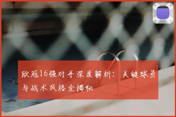 欧冠16强对手深度解析：关键球员与战术风格全揭秘