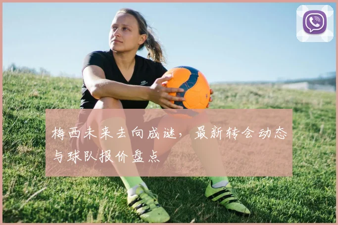 梅西未来去向成谜，最新转会动态与球队报价盘点