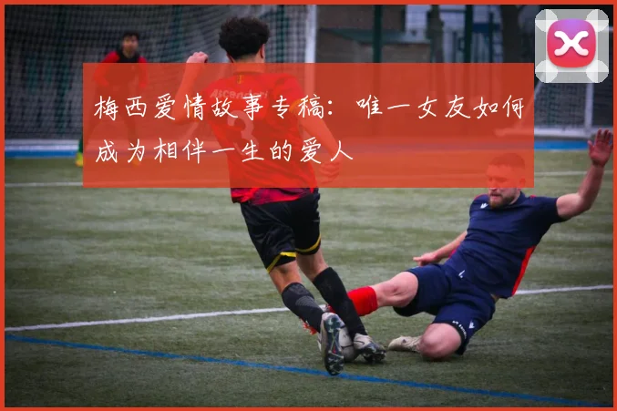 梅西爱情故事专稿：唯一女友如何成为相伴一生的爱人