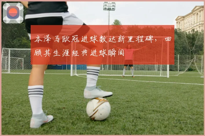 本泽马欧冠进球数达新里程碑，回顾其生涯经典进球瞬间