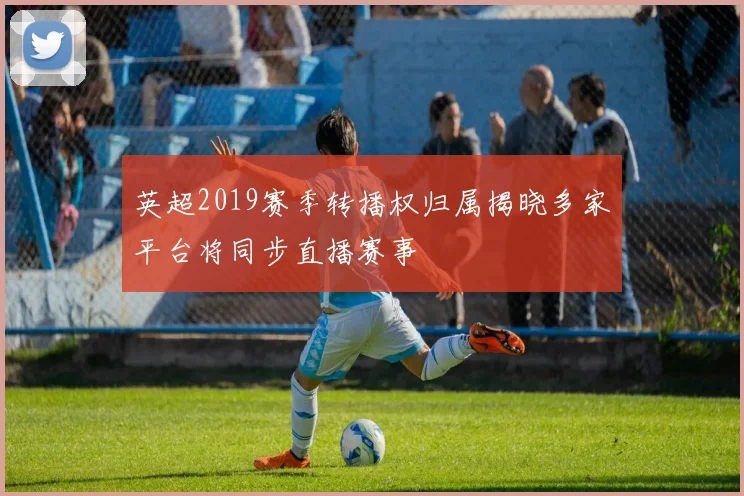 英超2019赛季转播权归属揭晓多家平台将同步直播赛事